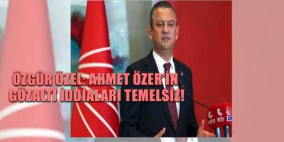 Özgür Özel: Ahmet Özer’in gözaltı iddiaları temelsiz!