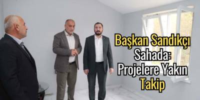 Başkan Sandıkçı Sahada: Projelere Yakın Takip
