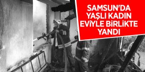 Samsun'da yaşlı kadın eviyle birlikte yandı